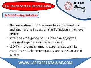LED Touch Screen Rental Dubai
• The innovation of LED screens has a tremendous
and long-lasting impact on the TV industry like never
before.
• After the emergence of LED, one can enjoy the
theatrical experiences in one’s house.
• LED TV improves cinematic experiences with its
colorful and rich picture quality and superior audio
system.
A Cost-Saving Solution
WWW.LAPTOPRENTALUAE.COM
 