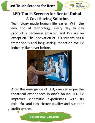 Led Touch Screens for Rent
laptoprentaluae.com
LED Touch Screens for Rental Dubai:
A Cost-Saving Solution
Technology made human life easier. With the
evolution of technology, every day to day
product is becoming smarter, and TVs are no
exception. The innovation of LED screens has a
tremendous and long-lasting impact on the TV
industry like never before.
After the emergence of LED, one can enjoy the
theatrical experiences in one’s house. LED TV
improves cinematic experiences with its
colourful and rich picture quality and superior
audio system.
 