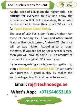 Led Touch Screens for Rent
laptoprentaluae.com
As the price of LED is on the higher side, it is
difficult for everyone to buy and enjoy the
experience in LED. But these days, those who
cannot afford to have their smart TV can opt
for Touch Screen Rental Dubai.
The cost of LED TVs is significantly higher than
those of ordinary TV. If you add other smart
features like touch screen, Android OS, the price
will be way higher. According to a rough
estimate, if you are opting for a rental Screen,
then you will have to pay a 1/10th amount of
money of the original LED in each year.
If you are organizing a party, event, or gathering,
then a Rented Touch Screen LED TV can serve
your purpose. A good quality TV makes the
surroundings cheerful and colourful as well.
Email: raj@technoedge.ae
What’s App: +971544653108
 