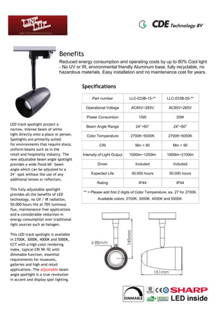 Benefits
Reduced energy consumption and operating costs by up to 80% Cool light
- No UV or IR, environmental friendly Aluminum base, fully recyclable, no
hazardous materials. Easy installation and no maintenance cost for years.
Specifications
Part number LLC-033B-15-** LLC-033B-20-**
Operational Voltage AC85V~265V AC85V~265V
Power Consumtion 15W 20W
Beam Angle Range 24°~60° 24°~60°
Color Temperature 2700K~5000K 2700K~5000K
CRI Min = 90 Min = 90
Intensity of Light Output 1000lm~1200lm 1900lm~2100lm
Driver Included Included
Expected Life 50.000 hours 50.000 hours
Rating IP44 IP44
** = Please add first 2 digits of Color Temperature, ea. 27 for 2700K.
Available colors: 2700K, 3000K, 4000K and 5000K.
LED track spotlight project a
narrow, intense beam of white
light directly onto a place or person.
Spotlights are primarily suited
for environments that require sharp,
uniform beams such as in the
retail and hospitality industry. The
new adjustable beam angle spotlight
provides a wide flood 60° beam
angle which can be adjusted to a
24° spot without the use of any
additional lenses or reflectors.
This fully adjustable spotlight
provides all the benefits of LED
technology, no UV / IR radiation,
50.000 hours life at 70% luminous
flux, maintenance free applications
and a considerable reduction in
energy consumption over traditional
light sources such as halogen.
This LED track spotlight is available
in 2700K, 3000K, 4000K and 5000K,
CCT with a high color rendering
index, typical CRI 90~92 with
dimmable function, essential
requirements for museums,
galleries and high-end retail
applications. The adjustable beam
angle spotlight is a true revolution
in accent and display spot lighting.
 