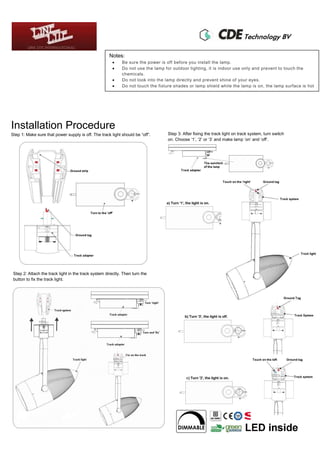 Notes:
 Be sure the power is off before you install the lamp.
 Do not use the lamp for outdoor lighting, it is indoor use only and prevent to touch the
chemicals.
 Do not look into the lamp directly and prevent shine of your eyes.
 Do not touch the fixture shades or lamp shield while the lamp is on, the lamp surface is hot
Installation Procedure
Step 1: Make sure that power supply is off. The track light should be “off”. Step 3: After fixing the track light on track system, turn switch
on. Choose ‘1’, ‘2’ or ‘3’ and make lamp ‘on’ and ‘off’.
Step 2: Attach the track light in the track system directly. Then turn the
button to fix the track light.
 