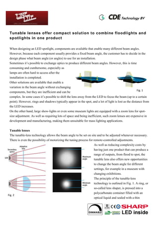 Tunable lenses offer compact solution to combine floodlights and
spotlights in one product
When designing an LED spotlight, components are available that enable many different beam angles.
However, because each component usually provides a fixed beam angle, the customer has to decide in the
design phase what beam angle (or angles) to use for an installation.
Sometimes it’s possible to exchange optics to produce different beam angles. However, this is time
consuming and cumbersome, especially as
lamps are often hard to access after the
installation is completed.
Other solutions are available that enable a
variation in the beam angle without exchanging
components, but they are inefficient and can be
complex. In some cases it’s possible to shift the lens away from the LED to focus the beam (up to a certain
point). However, rings and shadows typically appear in the spot, and a lot of light is lost as the distance from
the LED increases.
On the other hand, large show-lights or even some museum lights are equipped with a zoom lens for spot-
size adjustment. As well as requiring lots of space and being inefficient, such zoom lenses are expensive in
development and manufacturing, making them unsuitable for mass lighting applications.
Tunable lenses
The tunable-lens technology allows the beam angle to be set on site and to be adjusted whenever necessary.
There is even the possibility of motorizing the tuning process for remote-controlled adjustments.
As well as reducing complexity costs by
having just one product that can produce a
range of outputs, from flood to spot, the
tunable lens also offers new opportunities
to change the beam angle for different
settings, for example in a museum with
changing exhibitions.
The principle of the tunable-lens
technology is outlined in Fig. 1. A ring, or
so-called lens shaper, is pressed into a
polycarbonate container filled with an
optical liquid and sealed with a thin
FIG. 2.
Fig. 2
Fig. 1
 