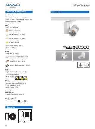 39
｜ 3-Phase Track Light
TL-01001-LED
F IESAlu.COB IP20C B0.8m
PRODUCT SPECIFICATION
Construction
· Aluminum die-cast heatsink and driver box
· Passive cooling design for heat dissipation
· Twist and locking system
Driver
· Selectable LED Driver
OSRAM OTe 50W 1A0 CS
Philips CertaDrive 40W 1050mA
Tridonic LCI 42W 1050mA TEC
LED
· Selectable LED COB
Bridgelux Vero 18
Philips Fortimo SLM Gen3
Philips Fortimo SLM Gen4
CITIZEN CLL034
· CCT: 2700K, 3000K, 4000K
· CRI: ＞ 80Ra
Dimension
100
164.5
56.4
146.5
178.5
Reflector
· High reflection aluminum reflector
· Color: Silver/Golden
· Beam Angle:
Electric
· Voltage: 220-240V AC 50/60Hz
· Input Watt(max): 40W
· Power factor: ＞ 0.9
Light Output
· Luminous flux(max): 3500 lm
Luminaire Color
· Powder coat finish:
15° 24° 38°
180° 355°
 