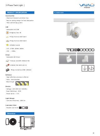40
3-Phase Track Light |
TL-01002-LED
F IESAlu.COB IP20C B0.8m
PRODUCT SPECIFICATION
Construction
· Aluminum heatsink and driver box
· Passive cooling design for heat dissipation
· Twist and locking system
Driver
· Selectable LED Driver
OSRAM OTe 50W 1A0 CS
Philips CertaDrive 40W 1050mA
Tridonic LCI 42W 1050mA TEC
LED
· Selectable LED COB
Bridgelux Vero 18
Philips Fortimo SLM Gen3
Philips Fortimo SLM Gen4
CITIZEN CLL034
· CCT: 2700K, 3000K, 4000K
· CRI: ＞ 80Ra
Dimension
95
140
146
46
120
130.5
153
Reflector
· High reflection aluminum reflector
· Color: Silver/Golden
· Beam Angle:
Electric
· Voltage: 220-240V AC 50/60Hz
· Input Watt(max): 35W
· Power factor: ＞ 0.9
Light Output
· Luminous flux(max): 3000 lm
Luminaire Color
· Powder coat finish:
15° 24° 40°
180° 355°
 