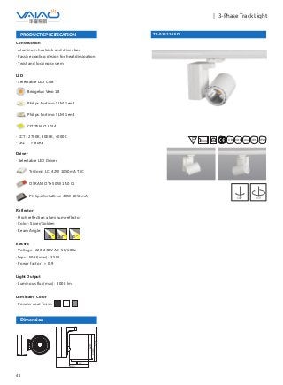 41
｜ 3-Phase Track Light
TL-01021-LED
F IESAlu.COB IP20C B0.8m
PRODUCT SPECIFICATION
Construction
· Aluminum heatsink and driver box
· Passive cooling design for heat dissipation
· Twist and locking system
Driver
· Selectable LED Driver
OSRAM OTe 50W 1A0 CS
Philips CertaDrive 40W 1050mA
Tridonic LCI 42W 1050mA TEC
Dimension
95
159.5
120
130.5
170.5
Reflector
· High reflection aluminum reflector
· Color: Silver/Golden
· Beam Angle:
Electric
· Voltage: 220-240V AC 50/60Hz
· Input Watt(max): 35W
· Power factor: ＞ 0.9
Light Output
· Luminous flux(max): 3000 lm
Luminaire Color
· Powder coat finish:
15° 24° 40°
LED
· Selectable LED COB
Bridgelux Vero 18
Philips Fortimo SLM Gen3
Philips Fortimo SLM Gen4
CITIZEN CLL034
· CCT: 2700K, 3000K, 4000K
· CRI: ＞ 80Ra
180° 355°
 