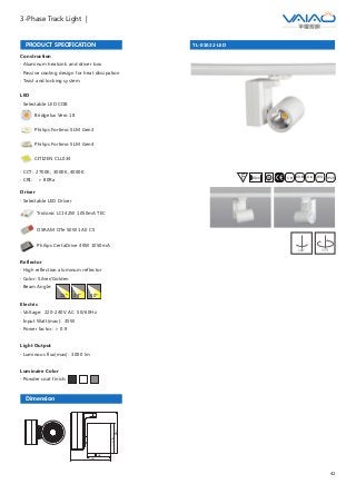 42
3-Phase Track Light |
TL-01022-LED
F IESAlu.COB IP20C B0.8m
PRODUCT SPECIFICATION
Dimension
Construction
· Aluminum heatsink and driver box
· Passive cooling design for heat dissipation
· Twist and locking system
Driver
· Selectable LED Driver
OSRAM OTe 50W 1A0 CS
Philips CertaDrive 40W 1050mA
Tridonic LCI 42W 1050mA TEC
95
160
123
167
Reflector
· High reflection aluminum reflector
· Color: Silver/Golden
· Beam Angle:
Electric
· Voltage: 220-240V AC 50/60Hz
· Input Watt(max): 35W
· Power factor: ＞ 0.9
Light Output
· Luminous flux(max): 3000 lm
Luminaire Color
· Powder coat finish:
15° 24° 40°
LED
· Selectable LED COB
Bridgelux Vero 18
Philips Fortimo SLM Gen3
Philips Fortimo SLM Gen4
CITIZEN CLL034
· CCT: 2700K, 3000K, 4000K
· CRI: ＞ 80Ra
180° 355°
 