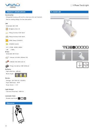 43
｜ 3-Phase Track Light
TL-01020-LED
F IESAlu.COB IP20C B0.8m
Construction
· Integrated housing with built-in aluminum die cast heatsink
· Passive cooling design for heat dissipation
Driver
· Selectable LED Driver
OSRAM OTe 50W 1A0 CS
Philips CertaDrive 40W 1050mA
Tridonic LCI 42W 1050mA TEC
PRODUCT SPECIFICATION
LED
· Selectable LED COB
Bridgelux Vero 18
Philips Fortimo SLM Gen3
Philips Fortimo SLM Gen4
CITIZEN CLL034
· CCT: 2700K, 3000K, 4000K
· CRI: ＞ 80Ra
CREE Xlamp CXA1830
Reflector
· High reflection reflector
· Beam Angle:
Electric
· Voltage: 220-240V AC 50/60Hz
· Input Watt(max): 35W
· Power factor: ＞ 0.9
Light Output
· Luminous flux(max): 3000 lm
Luminaire Color
· Powder coat finish:
40°18° 28°
Dimension
300
109
90° 355°
 