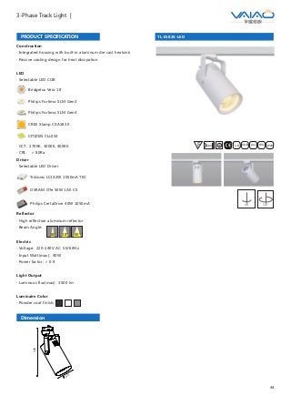 44
3-Phase Track Light |
TL-01025-LED
F IESAlu.COB IP20C B0.8m
90° 355°
Construction
· Integrated housing with built-in aluminum die cast heatsink
· Passive cooling design for heat dissipation
Driver
· Selectable LED Driver
OSRAM OTe 50W 1A0 CS
Philips CertaDrive 40W 1050mA
Tridonic LCI 42W 1050mA TEC
PRODUCT SPECIFICATION
LED
· Selectable LED COB
Bridgelux Vero 18
Philips Fortimo SLM Gen3
Philips Fortimo SLM Gen4
CITIZEN CLL034
· CCT: 2700K, 3000K, 4000K
· CRI: ＞ 80Ra
CREE Xlamp CXA1830
Reflector
· High reflection aluminum reflector
· Beam Angle:
Electric
· Voltage: 220-240V AC 50/60Hz
· Input Watt(max): 40W
· Power factor: ＞ 0.9
Light Output
· Luminous flux(max): 3500 lm
Luminaire Color
· Powder coat finish:
40°18° 28°
Dimension
320
120
 