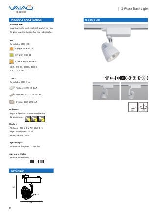 45
｜ 3-Phase Track Light
TL-01026-LED
F IESAlu.COB IP20C B0.8m
PRODUCT SPECIFICATION
Construction
· Aluminum die-cast heatsink and driver box
· Passive cooling design for heat dissipation
Reflector
· High reflection aluminum reflector
· Beam Angle:
Electric
· Voltage: 220-240V AC 50/60Hz
· Input Watt(max): 35W
· Power factor: ＞ 0.9
Light Output
· Luminous flux(max): 3000 lm
Luminaire Color
· Powder coat finish:
15° 24° 40°
180° 355°
LED
· Selectable LED COB
Bridgelux Vero 18
CITIZEN CLL034
Cree Xlamp CXA1820
· CCT: 2700K, 3000K, 4000K
· CRI: ＞ 80Ra
Driver
· Selectable LED Driver
OSRAM Osram 35W 1A0
Philips 36W 1050mA
Tridonic 35W 700mA
Dimension
238
245
110
 