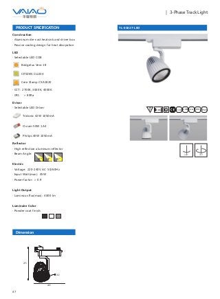47
｜ 3-Phase Track Light
TL-01027-LED
F IESAlu.COB IP20C B0.8m
PRODUCT SPECIFICATION
Construction
· Aluminum die-cast heatsink and driver box
· Passive cooling design for heat dissipation
Reflector
· High reflection aluminum reflector
· Beam Angle:
Electric
· Voltage: 220-240V AC 50/60Hz
· Input Watt(max): 45W
· Power factor: ＞ 0.9
Light Output
· Luminous flux(max): 4000 lm
Luminaire Color
· Powder coat finish:
18° 28° 40°
180° 355°
LED
· Selectable LED COB
Bridgelux Vero 18
CITIZEN CLL034
Cree Xlamp CXA1820
· CCT: 2700K, 3000K, 4000K
· CRI: ＞ 80Ra
Dimension
Driver
· Selectable LED Driver
Tridonic 42W 1050mA
Osram 50W 1A4
Philips 40W 1050mA
245
275
132
 