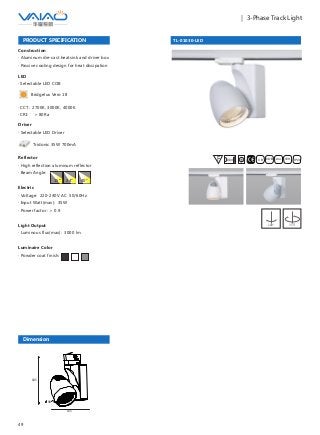 49
｜ 3-Phase Track Light
TL-01030-LED
F IESAlu.COB IP20C B0.8m
PRODUCT SPECIFICATION
Construction
· Aluminum die-cast heatsink and driver box
· Passive cooling design for heat dissipation
Reflector
· High reflection aluminum reflector
· Beam Angle:
Electric
· Voltage: 220-240V AC 50/60Hz
· Input Watt(max): 35W
· Power factor: ＞ 0.9
Light Output
· Luminous flux(max): 3000 lm
Luminaire Color
· Powder coat finish:
15° 24° 40°
180° 355°
Driver
· Selectable LED Driver
LED
· Selectable LED COB
Bridgelux Vero 18
· CCT: 2700K, 3000K, 4000K
· CRI: ＞ 80Ra
Tridonic 35W 700mA
Dimension
135
185
90
 