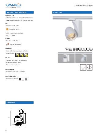51
｜ 3-Phase Track Light
TL-01032-LED
F IESAlu.COB IP20C B0.8m
PRODUCT SPECIFICATION
Construction
· Aluminum die-cast heatsink and driver box
· Passive cooling design for heat dissipation
Reflector
· High reflection aluminum reflector
· Beam Angle:
Electric
· Voltage: 220-240V AC 50/60Hz
· Input Watt(max): 50W
· Power factor: ＞ 0.9
Light Output
· Luminous flux(max): 4500 lm
Luminaire Color
· Powder coat finish:
18° 28° 40°
180° 355°
Driver
· Selectable LED Driver
LED
· Selectable LED COB
Bridgelux Vero18
· CCT: 2700K, 3000K, 4000K
· CRI: ＞ 80Ra
Dimension
171
217
120
Osram 50W 1A4
 