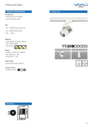 52
3-Phase Track Light |
TL-01008A-LED
F IESAlu.COB IP20C B0.8m
Dimension
80
105
84
131
174
PRODUCT SPECIFICATION
Construction
· Aluminum die-cast heatsink
· Twist and locking system
LED
OSRAM PrevaLED Core AC
· CCT: 2700K, 3000K, 4000K
· CRI: ＞ 80Ra
Reflector
· High reflection aluminum reflector
· Color: Silver/Golden
· Beam Angle:
Electric
· Voltage: 220-240V AC 50/60Hz
· Input Watt(max): 26W
· Power factor: ＞ 0.9
Light Output
· Luminous flux(max): 2000 lm
Luminaire Color
· Powder coat finish:
15° 24° 40°
355°180°
 