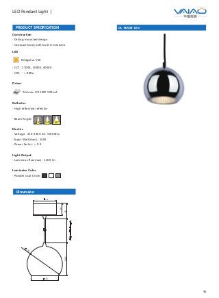 56
LED Pendant Light |
DL-00668-LEDPRODUCT SPECIFICATION
Dimension
Construction
· Ceiling mounted design
· Compact body with built-in heatsink
Driver
Tridonic LCI 10W 500mA
LED
Bridgelux V10
· CCT: 2700K, 3000K, 4000K
· CRI: ＞ 80Ra
65138.5
50
100
150
S
115
Reflector
· High reflection reflector
· Beam Angle:
Electric
· Voltage: 220-240V AC 50/60Hz
· Input Watt(max): 14W
· Power factor: ＞ 0.9
Light Output
· Luminous flux(max): 1200 lm
Luminaire Color
· Powder coat finish:
15° 24° 60°
 