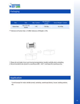 ** Tolerance of Carton Size: ±15 MM, Tolerance of Weight: ±10%.
1. Please do not shake it too much during transportation, handle carefully when unloading.
2. Recommended to be stored in a warehouse of
-10~ +60 ℃ and keep the warehouse dry.
Box Size Qty / Carton
Net Weight /
Carton
Gross Weight / Carton
Outer Box
16 x 12 x 10
inches
1 PC 7.93 lbs. 10.14 lbs
Application
Packaging
13
 