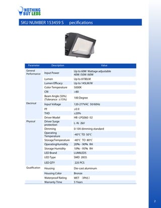 Parameter Description Value
General
Performance Input Power
Up to 60W Wattage adjustable
40W /50W /60W
Lumen Up to 8700LM
Lumen Efficacy Up to 145LM/W
Color Temperature 5000K
CRI >80
Beam Angle (50%)
(Tolerance : ±15%)
100 Degree
Electrical Input Voltage 120-277VAC 50/60Hz
PF ≥0.9
THD ≤20%
Driver Model HB -LPG060 -52
Physical Driver Surge
protection
L-N: 2kV
Dimming 0-10V dimming standard
Operating
Temperature
-40℃ TO 50℃
StorageTemperature -40℃ TO 80℃
OperatingHumidity 20 - 90 RH
Storage Humidity 10 - 95 RH
LED Brand LUMILEDS
LED Type SMD 2835
LED QTY 225 PCS
Qualification Housing Die-cast aluminum
Housing Color Bronze
Waterproof Rating WET IP65
Warranty Time 5 Years
SKU NUMBER 153459 S pecifications
1 2
 