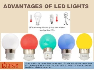 ADVANTAGES OF LED LIGHTS
Today, most of the homes have started using LED tube light to save money. Even
you can easily notice so many LED street lights on roads. So, all in all these LED
tube lights in India is a great hit.
 