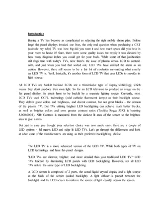 Introduction 
Buying a TV has become as complicated as selecting the right mobile phone plan. Before 
large flat panel displays invaded our lives, the only real question when purchasing a CRT 
(cathode ray tube) TV was how big did you want it and how much space did you have in 
your room to house it? Sure, there were some quality issues but mostly it was dictated by 
how many diagonal inches you could get for your buck. While some of that justification 
still rings true with today's TVs, now there's the issue of plasma versus LCD to contend 
with, and just when you had that sorted out, LED TVs have entered the arena as an 
option. However, there still seems to be a fair bit of confusion surrounding what exactly 
an LED TV is. Well, basically, it's another form of LCD TV that uses LEDs to provide its 
light source. 
All LCD TVs are backlit because LCDs are a transmissive type of display technology, which 
means they don't produce their own light. So for an LCD television to produce an image on the 
flat panel display, its pixels have to be backlit by a separate lighting source. Currently, most 
LCD TVs used CCFL technology (cold cathode fluorescent lamps) as their backlight source. 
They deliver good colors and brightness, and decent contrast, but not great blacks - the domain 
of the plasma TV. But TVs utilizing brighter LED backlighting can achieve much better blacks, 
as well as brighter colors and even greater contrast ratios (Toshiba Regza 55X1 is boasting 
5,000,000:1). NB: Contrast is measured from the darkest lit area of the screen to the brightest 
area to give a ratio. 
But just in case you thought your selection choice was now made easy, there are a couple of 
LED options - full matrix LED and edge lit LED TVs. Let's go through the differences and look 
at what some of the manufacturers are using as their preferred backlighting choice. 
The LED TV is a more advanced version of the LCD TV. While both types of TV on 
LCD technology and have flat-panel designs. 
"LED TVs are slimmer, brighter, and more detailed than your traditional LCD TV." LED 
TVs function by illuminating LCD panels with LED backlighting. However, not all LED 
TVs utilize the same type of LED backlighting. 
A LCD screen is composed of 2 parts, the actual liquid crystal display and a light source 
at the back of the screen (called backlight). A light diffuser is placed between the 
backlight and the LCD screen to uniform the source of light equally across the screen. 
 