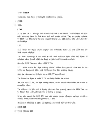 Types of LED 
There are 2 main types of backlights used in LCD screens. 
1. CCFL 
2. LED 
CCFL 
LCDs with CCFL backlight are on their way out of the market. Manufacturers are now 
only producing them for their lower end and smaller models. They are getting replaced 
by LED TVs. They have the same screen but have LED lights instead of a CCFL tube for 
the backlight 
LED 
LCD stands for “liquid crystal display” and technically, both LED and LCD TVs are 
liquid crystal displays. 
The basic technology is the same in that both television types have two layers of 
polarized glass through which the liquid crystals both block and pass light. 
So really, LED TVs are a subset of LCD TVs. 
LED, which stands for “light emitting diodes,” differs from general LCD TVs in that 
LCDs use fluorescent lights while LEDs use those light emitting diodes. 
Also, the placement of the lights on an LED TV can different. 
The fluorescent lights in an LCD TV are always behind the screen. 
But, On an LED TV, the light emitting diodes can be placed either behind the screen or 
around its edges. 
The difference in lights and in lighting placement has generally meant that LED TVs can 
be thinner than LCDs, although this is starting to change. 
It has also meant that LED TVs run with greater energy efficiency and can provide a 
clearer, better picture than the general LCD TVs. 
Because of difference in lights and lightning placement there are two types 
1. EDGE LIT 
2. FULL ARRAY LIT 
 