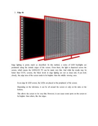 3. Edge lit 
Edge lighting is pretty much as described. In this method, a series of LED backlights are 
positioned along the outside edges of the screen. From there, the light is dispersed across the 
screen, which means the LED/LCD TV can be made very thin. And while the results may be 
better than CCFL screens, the black levels in edge lighting are not as deep and, if you look 
closely, the edge area of the screen tends to be brighter than the middle viewing area. 
In an edge lit LED screen, the LEDs are placed at the peripheral of the screen. 
Depending on the television, it can be all around the screen or only on the sides or the 
bottom. 
This allows the screen to be very thin. However, it can cause some spots on the screen to 
be brighter than others, like the edges. 
 