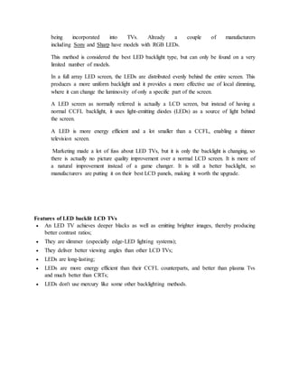 being incorporated into TVs. Already a couple of manufacturers 
including Sony and Sharp have models with RGB LEDs. 
This method is considered the best LED backlight type, but can only be found on a very 
limited number of models. 
In a full array LED screen, the LEDs are distributed evenly behind the entire screen. This 
produces a more uniform backlight and it provides a more effective use of local dimming, 
where it can change the luminosity of only a specific part of the screen. 
A LED screen as normally referred is actually a LCD screen, but instead of having a 
normal CCFL backlight, it uses light-emitting diodes (LEDs) as a source of light behind 
the screen. 
A LED is more energy efficient and a lot smaller than a CCFL, enabling a thinner 
television screen. 
Marketing made a lot of fuss about LED TVs, but it is only the backlight is changing, so 
there is actually no picture quality improvement over a normal LCD screen. It is more of 
a natural improvement instead of a game changer. It is still a better backlight, so 
manufacturers are putting it on their best LCD panels, making it worth the upgrade. 
Features of LED backlit LCD TVs 
 An LED TV achieves deeper blacks as well as emitting brighter images, thereby producing 
better contrast ratios; 
 They are slimmer (especially edge-LED lighting systems); 
 They deliver better viewing angles than other LCD TVs; 
 LEDs are long-lasting; 
 LEDs are more energy efficient than their CCFL counterparts, and better than plasma Tvs 
and much better than CRTs; 
 LEDs don't use mercury like some other backlighting methods. 
