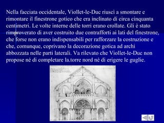 Nella facciata occidentale, Viollet-le-Duc riuscì a smontare e
rimontare il finestrone gotico che era inclinato di circa cinquanta
centimetri. Le volte interne delle torri erano crollate. Gli è stato
rimproverato di aver costruito due contrafforti ai lati del finestrone,
che forse non erano indispensabili per rafforzare la costruzione e
che, comunque, coprivano la decorazione gotica ad archi
abbozzata nelle parti laterali. Va rilevato che Viollet-le-Duc non
propose né di completare la.torre nord né di erigere le guglie.
 