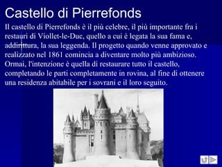 Castello di Pierrefonds
Il castello di Pierrefonds è il più celebre, il più importante fra i
restauri di Viollet-le-Duc, quello a cui è legata la sua fama e,
addirittura, la sua leggenda. Il progetto quando venne approvato e
realizzato nel 1861 comincia a diventare molto più ambizioso.
Ormai, l'intenzione è quella di restaurare tutto il castello,
completando le parti completamente in rovina, al fine di ottenere
una residenza abitabile per i sovrani e il loro seguito.
 