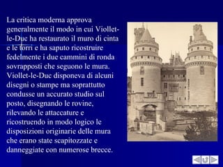 La critica moderna approva
generalmente il modo in cui Viollet-
le-Duc ha restaurato il muro di cinta
e le torri e ha saputo ricostruire
fedelmente i due cammini di ronda
sovrapposti che seguono le mura.
Viollet-le-Duc disponeva di alcuni
disegni o stampe ma soprattutto
condusse un accurato studio sul
posto, disegnando le rovine,
rilevando le attaccature e
ricostruendo in modo logico le
disposizioni originarie delle mura
che erano state scapitozzate e
danneggiate con numerose brecce.
 