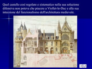Quel castello così regolare e sistematico nella sua soluzione
difensiva non poteva che piacere a Viollet-le-Duc e alla sua
intuizione del funzionalismo dell'architettura medievale.
 
