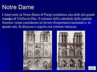 Notre Dame
L'intervento su Notre-Dame di Parigi costituisce una delle più grandi
imprese di Viollet-le-Duc. Il restauro della cattedrale della capitale
francese venne considerato un lavoro d'importanza nazionale e, in
quanto tale, fu discusso e seguito con estremo interesse.
 
