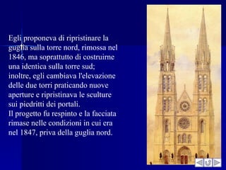 Egli proponeva di ripristinare la
guglia sulla torre nord, rimossa nel
1846, ma soprattutto di costruirne
una identica sulla torre sud;
inoltre, egli cambiava l'elevazione
delle due torri praticando nuove
aperture e ripristinava le sculture
sui piedritti dei portali.
Il progetto fu respinto e la facciata
rimase nelle condizioni in cui era
nel 1847, priva della guglia nord.
 