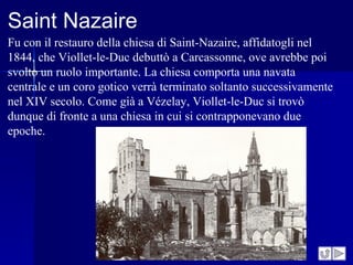 Saint Nazaire
Fu con il restauro della chiesa di Saint-Nazaire, affidatogli nel
1844, che Viollet-le-Duc debuttò a Carcassonne, ove avrebbe poi
svolto un ruolo importante. La chiesa comporta una navata
centrale e un coro gotico verrà terminato soltanto successivamente
nel XIV secolo. Come già a Vézelay, Viollet-le-Duc si trovò
dunque di fronte a una chiesa in cui si contrapponevano due
epoche.
 