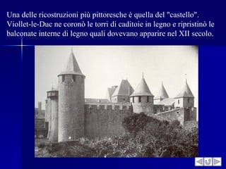 Una delle ricostruzioni più pittoresche è quella del "castello".
Viollet-le-Duc ne coronò le torri di caditoie in legno e ripristinò le
balconate interne di legno quali dovevano apparire nel XII secolo.
 