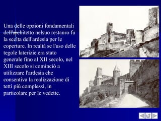 Una delle opzioni fondamentali
dell'architetto nelsuo restauro fu
la scelta dell'ardesia per le
coperture. In realtà se l'uso delle
tegole laterizie era stato
generale fino al XII secolo, nel
XIII secolo si cominciò a
utilizzare l'ardesia che
consentiva la realizzazione di
tetti più complessi, in
particolare per le vedette.
 