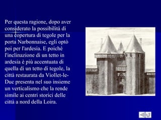 Per questa ragione, dopo aver
considerato la possibilità di
una copertura di tegole per la
porta Narbonnaise, egli optò
poi per l'ardesia. E poiché
l'inclinazione di un tetto in
ardesia è più accentuata di
quella di un tetto di tegole, la
città restaurata da Viollet-le-
Duc presenta nel suo insieme
un verticalismo che la rende
simile ai centri storici delle
città a nord della Loira.
 