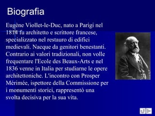 Biografia
Eugène Viollet-le-Duc, nato a Parigi nel
1814 fu architetto e scrittore francese,
specializzato nel restauro di edifici
medievali. Nacque da genitori benestanti.
Contrario ai valori tradizionali, non volle
frequentare l'Ecole des Beaux-Arts e nel
1836 venne in Italia per studiarne le opere
architettoniche. L'incontro con Prosper
Mérimée, ispettore della Commissione per
i monumenti storici, rappresentò una
svolta decisiva per la sua vita.
 