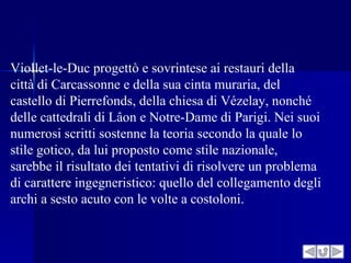 Viollet-le-Duc progettò e sovrintese ai restauri della
città di Carcassonne e della sua cinta muraria, del
castello di Pierrefonds, della chiesa di Vézelay, nonché
delle cattedrali di Lâon e Notre-Dame di Parigi. Nei suoi
numerosi scritti sostenne la teoria secondo la quale lo
stile gotico, da lui proposto come stile nazionale,
sarebbe il risultato dei tentativi di risolvere un problema
di carattere ingegneristico: quello del collegamento degli
archi a sesto acuto con le volte a costoloni.
 