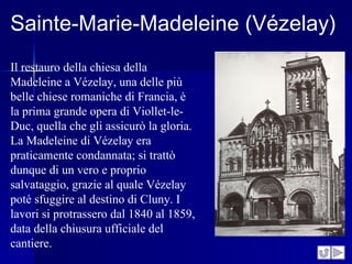 Sainte-Marie-Madeleine (Vézelay)
Il restauro della chiesa della
Madeleine a Vézelay, una delle più
belle chiese romaniche di Francia, è
la prima grande opera di Viollet-le-
Duc, quella che gli assicurò la gloria.
La Madeleine di Vézelay era
praticamente condannata; si trattò
dunque di un vero e proprio
salvataggio, grazie al quale Vézelay
poté sfuggire al destino di Cluny. I
lavori si protrassero dal 1840 al 1859,
data della chiusura ufficiale del
cantiere.
 