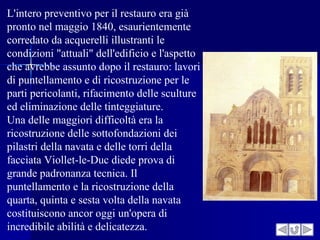 L'intero preventivo per il restauro era già
pronto nel maggio 1840, esaurientemente
corredato da acquerelli illustranti le
condizioni "attuali" dell'edificio e l'aspetto
che avrebbe assunto dopo il restauro: lavori
di puntellamento e di ricostruzione per le
parti pericolanti, rifacimento delle sculture
ed eliminazione delle tinteggiature.
Una delle maggiori difficoltà era la
ricostruzione delle sottofondazioni dei
pilastri della navata e delle torri della
facciata Viollet-le-Duc diede prova di
grande padronanza tecnica. Il
puntellamento e la ricostruzione della
quarta, quinta e sesta volta della navata
costituiscono ancor oggi un'opera di
incredibile abilità e delicatezza.
 