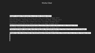 Works Cited
chuy07. Cougar. Flickr.com. N.p., n.d. Web. 19 Sept. 2017.
Dan Garcia. Lil Uzi Vert. N.d. Flickr.com. N.p., n.d. Web. 19 Sept. 2017.
Eamonn Mcgee. Flamingo. N.d. Flickr.com. N.p., n.d. Web. 19 Sept. 2017.
Lllya Shytov. Lil-Wayne. N.d. Flickr.com. N.p., n.d. Web. 19 Sept. 2017.
Mojahd79. Soccer ball. N.d. Flickr.com. N.p., n.d. Web. 19 Sept. 2017.
Stan Gregg.Elderly African American Lady_7311. N.d. Flickr.com. N.p., n.d. Web. 19 Sept. 2017.
The Daily Texan. Migos. N.d. Flickr.com. N.p., n.d. Web. 19 Sept. 2017.
Travis Scott Height, Weight, Age, Bio, Body Stats, Net Worth &amp; Wiki.The Stars Fact Travis Scott Height,
Valentina Delille Bears N.d. Flickr.com. N.p., n.d. Web. 19 Sept. 2017.
Weight, Age, Bio, Body Stats, Net Worth &amp; WikiThe Stars Fact. N.d. Flickr.com. N.p., n.d. Web. 19 Sept. 2017.
 
