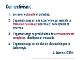 Connectivisme :
1. Le savoir est maillé et distribué.
2. L’apprentissage est une expérience qui vient de la
formation de réseaux neuronaux, conceptuels et
externes.
3. L’apprentissage se produit dans des environnements
complexes, chaotiques et mouvants.
4. L’apprentissage est de plus en plus assisté par la
technologie
G. Siemens (2016)
https://www.slideshare.net/gsiemens/future-of-learning-digital-distributed-and-datadriven
 
