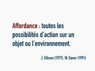Affordance : toutes les
possibilités d’action sur un
objet ou l’environnement.
J. Gibson (1977), W. Gaver (1991)
 