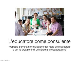 Proposta per una riformulazione del ruolo dell'educatore
e per la creazione di un sistema di cooperazione
L'educatore come consulente
lunedì 12 gennaio 15
 