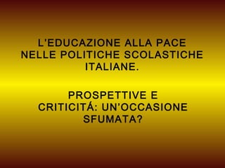 L’EDUCAZIONE ALLA PACE
NELLE POLITICHE SCOLASTICHE
          ITALIANE.

       PROSPETTIVE E
  CRITICITÁ: UN’OCCASIONE
         SFUMATA?
 