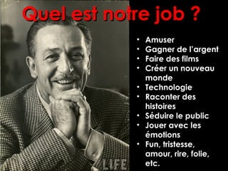 Quel est notre job ?Quel est notre job ?
• Amuser
• Gagner de l’argent
• Faire des films
• Créer un nouveau
monde
• Technologie
• Raconter des
histoires
• Séduire le public
• Jouer avec les
émotions
• Fun, tristesse,
amour, rire, folie,
etc.
 