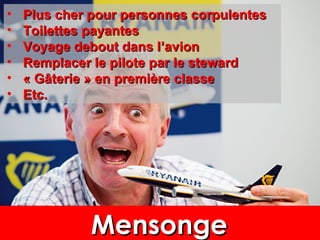 • Plus cher pour personnes corpulentesPlus cher pour personnes corpulentes
• Toilettes payantesToilettes payantes
• Voyage debout dans lVoyage debout dans l’’avionavion
• Remplacer le pilote par le stewardRemplacer le pilote par le steward
• « Gâterie » en première classe« Gâterie » en première classe
• Etc.Etc.
MensongeMensongeMensongeMensonge
 