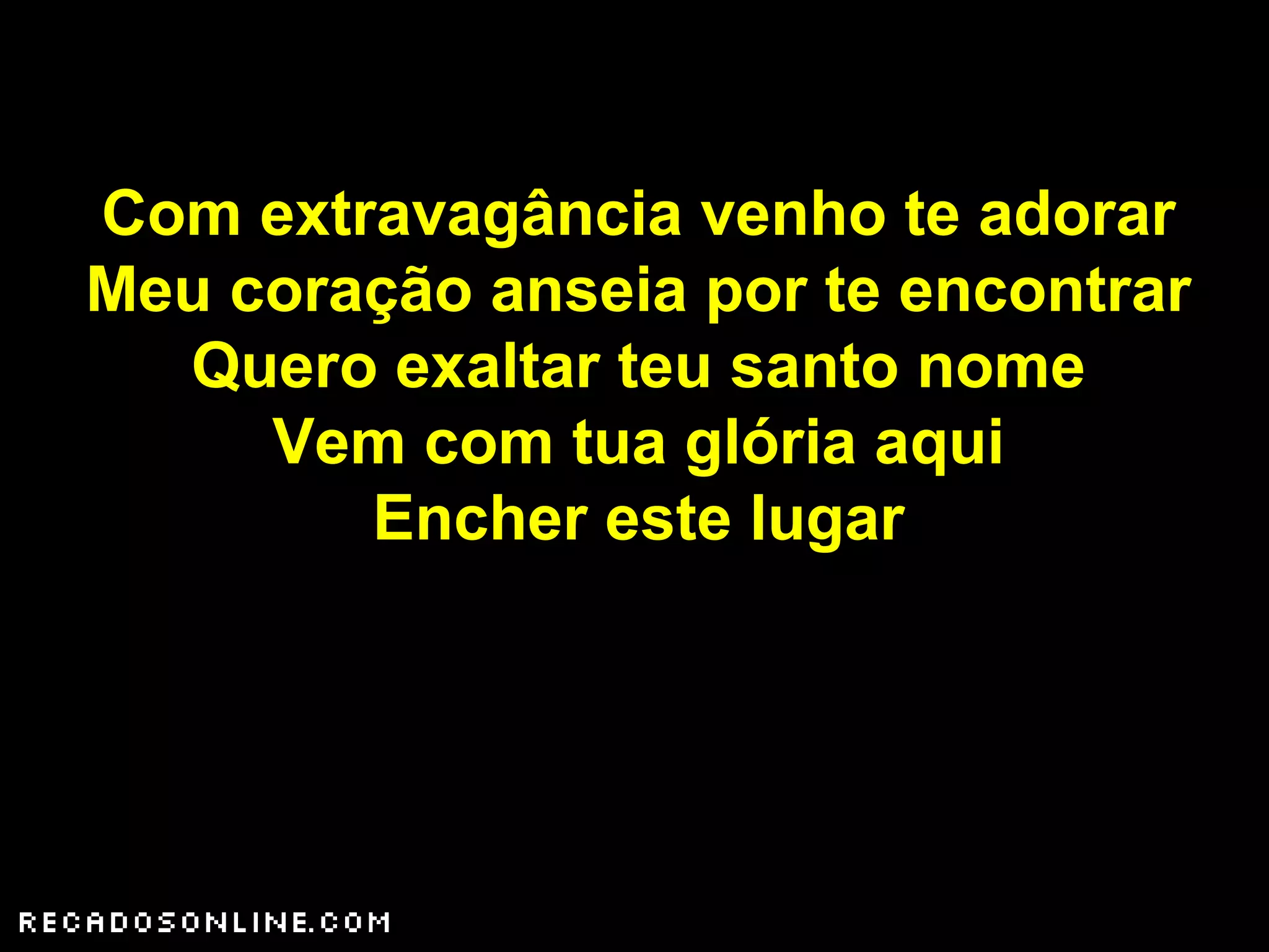 Com extravagância venho te adorar
Meu coração anseia por te encontrar
Quero exaltar teu santo nome
Vem com tua glória aqui
Encher este lugar