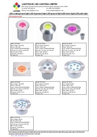 LIGHTWAVE LED LIGHTING LIMITED
Add: Yinling Industrial Zone,Dongcheng District,Dongguan,Guangdong,China. 523000
Tel: 0086-769-21666735 Fax: 0086-769-26984065
Website: www.ledlightwave.com Email: sales@ledlightwave.com
LED underground light;LED inground light;LED ground light;LED deck light;LED path light
LED underground light
Model: LW-UG01 Model: LW-UG03 Model: LW-UG05
Input voltage: 12/24VDC Input voltage: 12/24VDC Input voltage: 12/24VDC
Power: 1W or 3W Power: 1W or 3W Power: 1W or 3W
Color: R/G/B/Y/CW/DW/WW/RGB Color: R/G/B/Y/CW/DW/WW/RGB Color: R/G/B/Y/CW/DW/WW/RGB
LED Qty: 1pc 1W or 1pc 3W LED LED Qty: 1pc 1W or 1pc 3W LED LED Qty: 1pc 1W or 1pc 3W LED
Beam angle: 30 DEG Beam angle: 30 DEG Beam angle: 30 DEG
Dimension: D50*68mm Dimension: D60*68mm Dimension: D65*71mm
IP Rate: IP67 IP Rate: IP67 IP Rate: IP67
Model: LW-UG06 Model: LW-UG10 Model: LW-UG16
Input voltage: 12/24VDC Input voltage: 12/24VDC Input voltage: 24VDC
Power: 1W or 3W Power: 3W or 9W Power: 6W or 18W
Color: R/G/B/Y/CW/DW/WW/RGB Color: R/G/B/Y/CW/DW/WW/RGB Color: R/G/B/Y/CW/DW/WW/RGB
LED Qty: 1pc 1W or 1pc 3W LED LED Qty: 3pc 1W or 3pc 3W LED LED Qty: 6pc 1W or 6pc 3W LED
Beam angle: 30 DEG Beam angle: 30 DEG Beam angle: 30 DEG
Dimension: 65*65*71mm Dimension: D108*89mm Dimension: D165*83mm
IP Rate: IP67 IP Rate: IP67 IP Rate: IP67
Model: LW-UG19
Input voltage: 24VDC
Power: 9W or 27W
Color: R/G/B/Y/CW/DW/WW/RGB
LED Qty: 9pc 1W or 9pc 3W LED
Beam angle: 30 DEG
Dimension: D165*83mm
IP Rate: IP67
LED underground light;LED inground light;LED ground light;LED deck light;LED path light;LED garden light;outdoor LED light;LED
landscape light;landscape LED light;outdoor LED light
http://www.ledlightwave.com
 