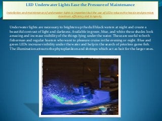 LED Underwater Lights Ease the Pressure of Maintenance
Installation and maintenance of underwater lights is important but the use of LEDs reduces the hassle and promises
maximum efficiency and longevity.
Underwater lights are necessary to brighten up the dull black waters at night and create a
beautiful contrast of light and darkness. Available in green, blue, and white these shades look
amazing and increase visibility of the things lying under the water. These are useful to both
fisherman and regular boaters who want to pleasure cruise in the evening or night. Blue and
green LEDs increase visibility under the water and help in the search of priceless game fish.
The illumination attracts the phytoplankton and shrimps which act as bait for the larger ones.
 