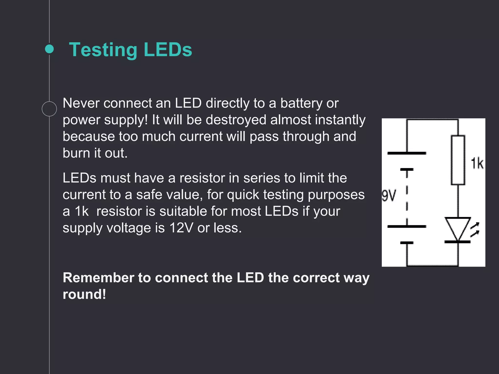 Testing LEDs
Never connect an LED directly to a battery or
power supply! It will be destroyed almost instantly
because too much current will pass through and
burn it out.
LEDs must have a resistor in series to limit the
current to a safe value, for quick testing purposes
a 1k resistor is suitable for most LEDs if your
supply voltage is 12V or less.
Remember to connect the LED the correct way
round!
 